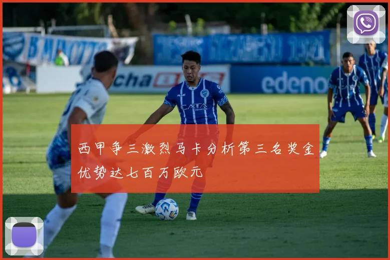 西甲争三激烈马卡分析第三名奖金优势达七百万欧元
