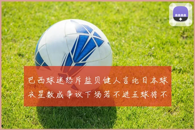 巴西球迷怒斥盐贝健人言论日本球衣星数成争议下场若不进五球将不庆祝