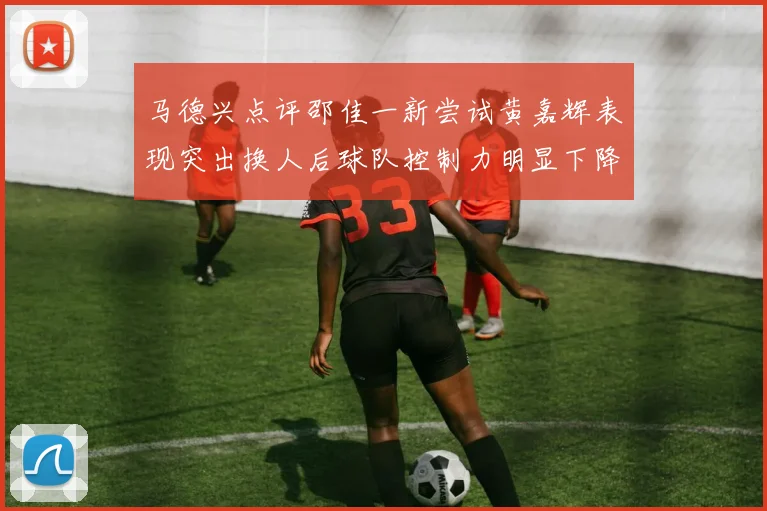 马德兴点评邵佳一新尝试黄嘉辉表现突出换人后球队控制力明显下降