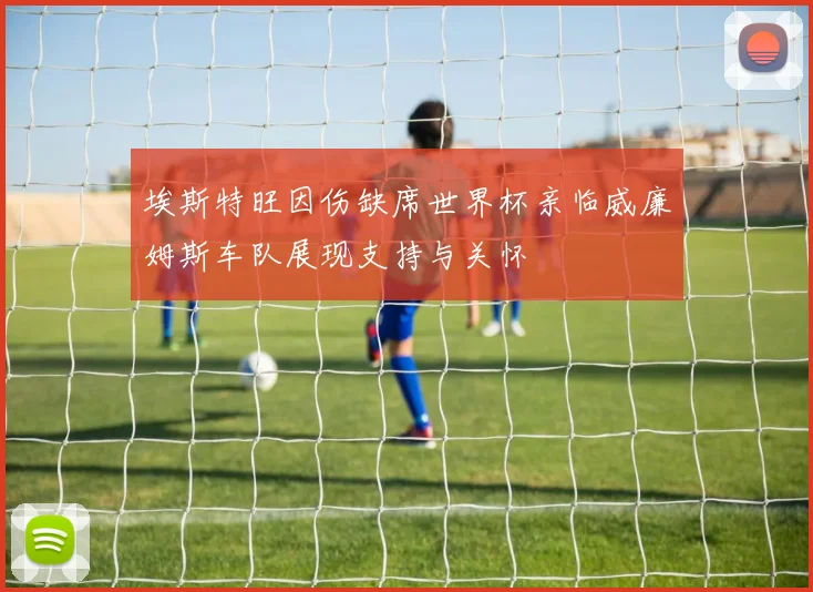 埃斯特旺因伤缺席世界杯亲临威廉姆斯车队展现支持与关怀