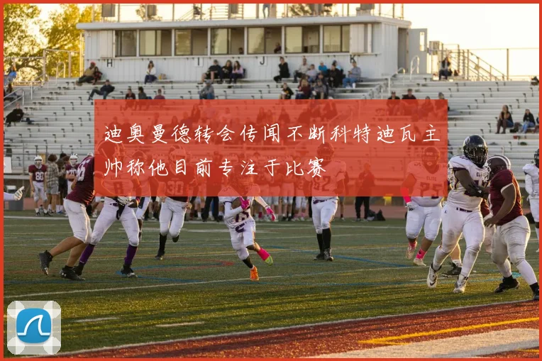 迪奥曼德转会传闻不断科特迪瓦主帅称他目前专注于比赛