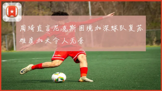 周琦直言尼克斯困境加深球队复苏难度加大令人无奈