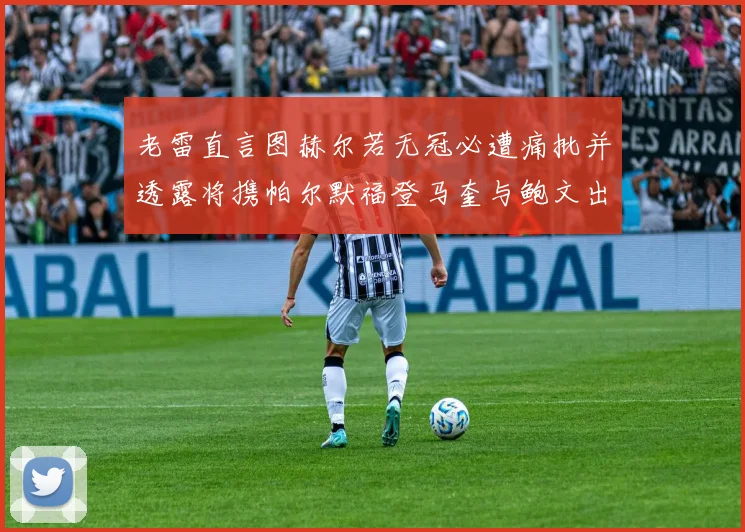 老雷直言图赫尔若无冠必遭痛批并透露将携帕尔默福登马奎与鲍文出战