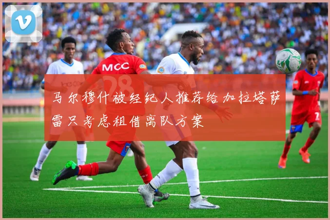 马尔穆什被经纪人推荐给加拉塔萨雷只考虑租借离队方案