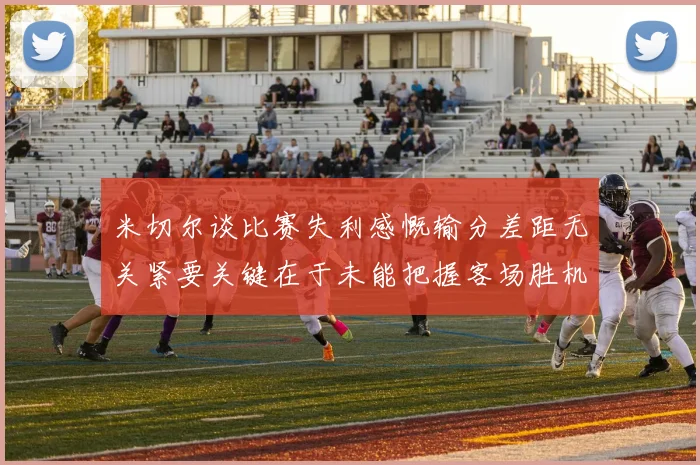 米切尔谈比赛失利感慨输分差距无关紧要关键在于未能把握客场胜机