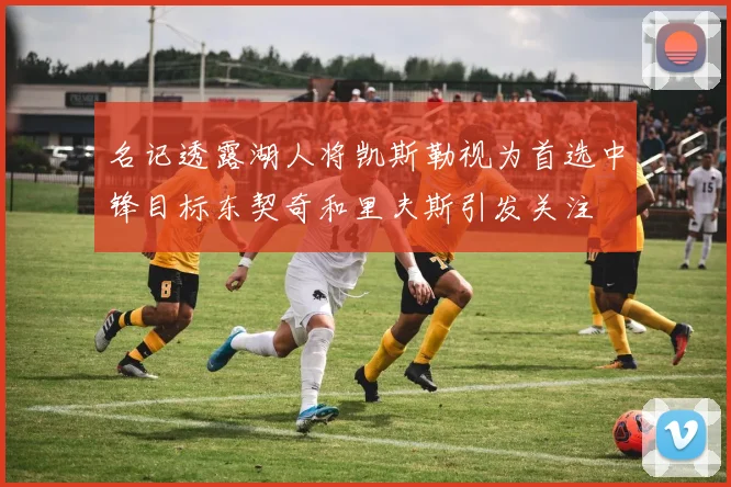 名记透露湖人将凯斯勒视为首选中锋目标东契奇和里夫斯引发关注