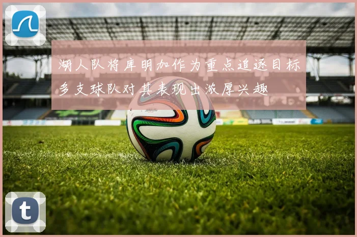 湖人队将库明加作为重点追逐目标多支球队对其表现出浓厚兴趣