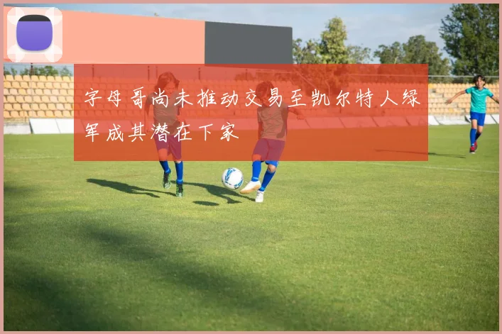 字母哥尚未推动交易至凯尔特人绿军成其潜在下家