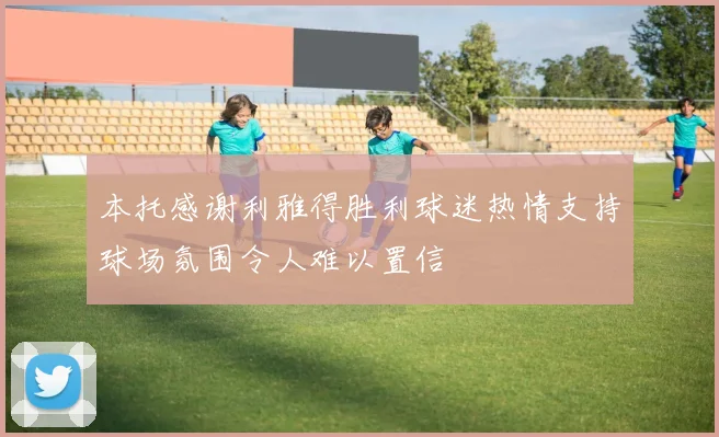 本托感谢利雅得胜利球迷热情支持球场氛围令人难以置信