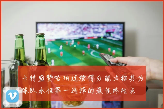 卡特盛赞哈珀连续得分能力称其为球队永恒第一选择的最佳终结点